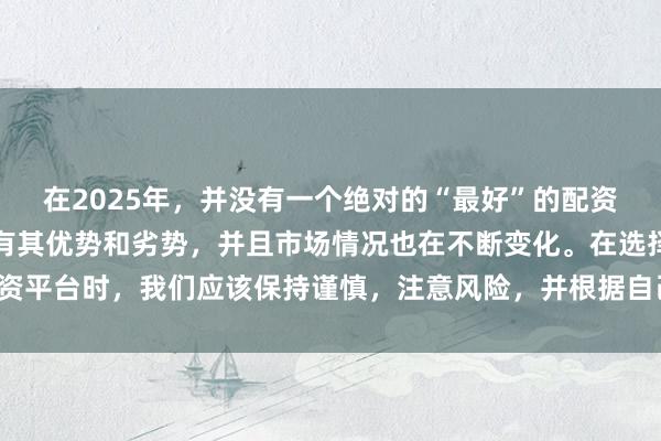 在2025年，并没有一个绝对的“最好”的配资平台，因为每个平台都有其优势和劣势，并且市场情况也在不断变化。在选择配资平台时，我们应该保持谨慎，注意风险，并根据自己的需求和实际情况进行选择。