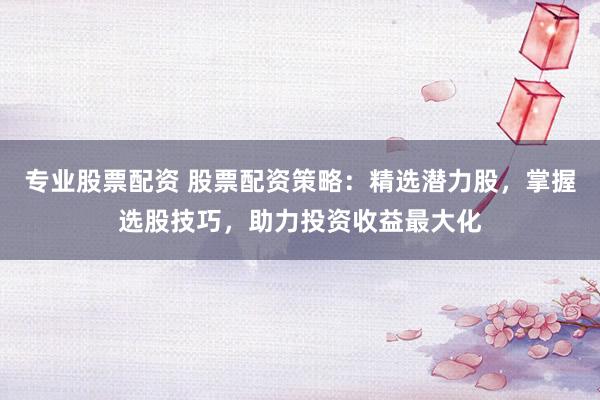 专业股票配资 股票配资策略：精选潜力股，掌握选股技巧，助力投资收益最大化