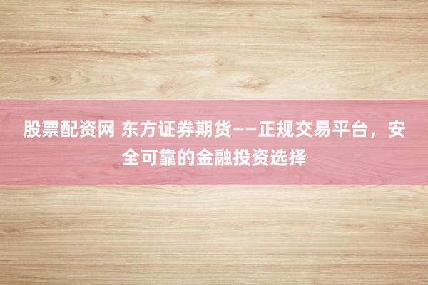 股票配资网 东方证券期货——正规交易平台，安全可靠的金融投资选择