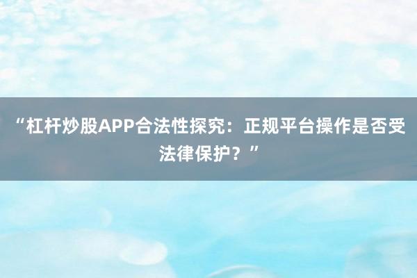 “杠杆炒股APP合法性探究：正规平台操作是否受法律保护？”