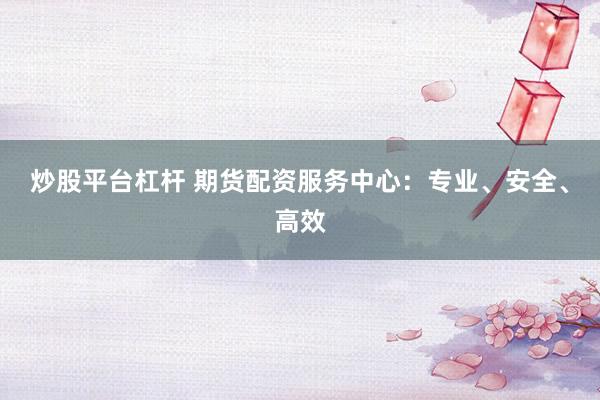 炒股平台杠杆 期货配资服务中心：专业、安全、高效