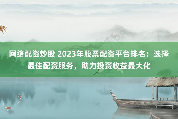 网络配资炒股 2023年股票配资平台排名：选择最佳配资服务，助力投资收益最大化