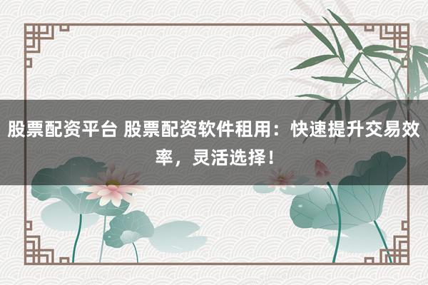 股票配资平台 股票配资软件租用：快速提升交易效率，灵活选择！