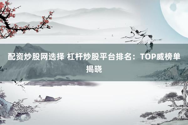 配资炒股网选择 杠杆炒股平台排名：TOP威榜单揭晓