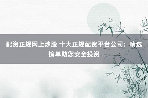 配资正规网上炒股 十大正规配资平台公司：精选榜单助您安全投资