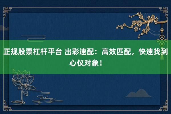 正规股票杠杆平台 出彩速配：高效匹配，快速找到心仪对象！