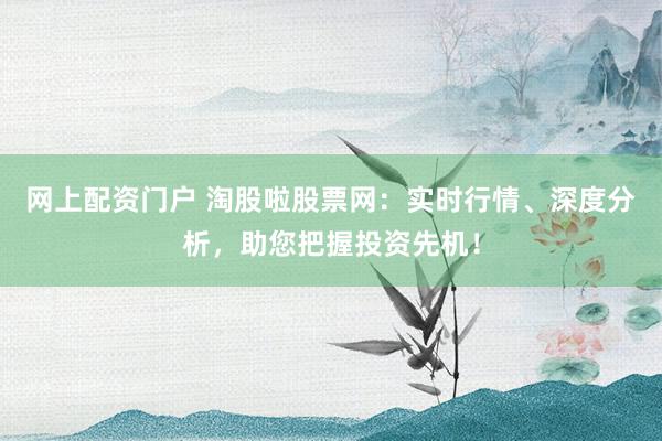 网上配资门户 淘股啦股票网：实时行情、深度分析，助您把握投资先机！