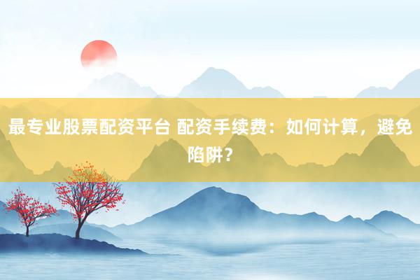 最专业股票配资平台 配资手续费：如何计算，避免陷阱？