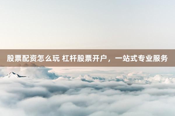 股票配资怎么玩 杠杆股票开户，一站式专业服务