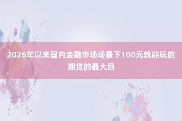 2026年以来国内金融市场场景下100元就能玩的期货的最大回