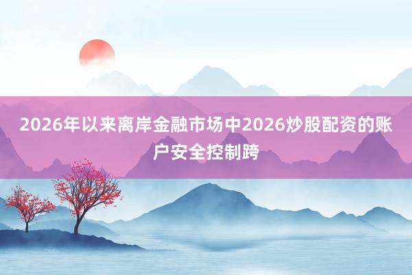 2026年以来离岸金融市场中2026炒股配资的账户安全控制跨
