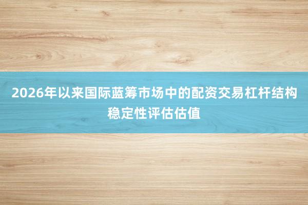 2026年以来国际蓝筹市场中的配资交易杠杆结构稳定性评估估值