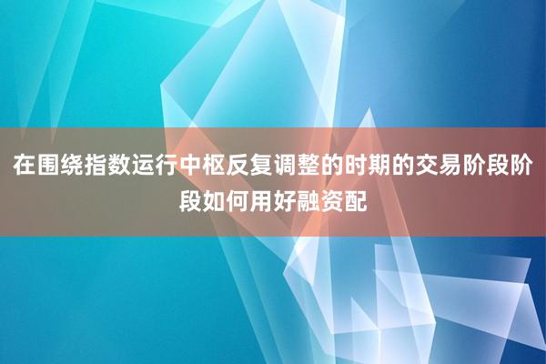 在围绕指数运行中枢反复调整的时期的交易阶段阶段如何用好融资配