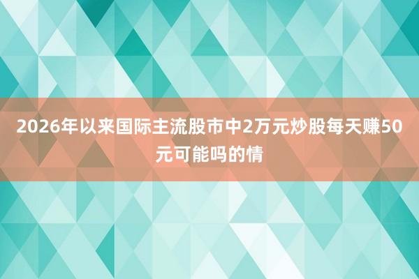 2026年以来国际主流股市中2万元炒股每天赚50元可能吗的情