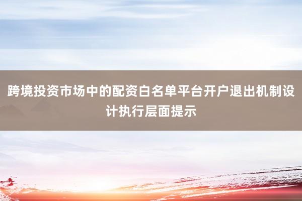 跨境投资市场中的配资白名单平台开户退出机制设计执行层面提示