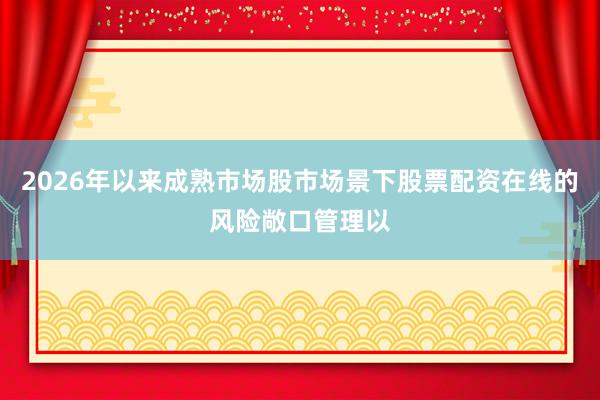 2026年以来成熟市场股市场景下股票配资在线的风险敞口管理以