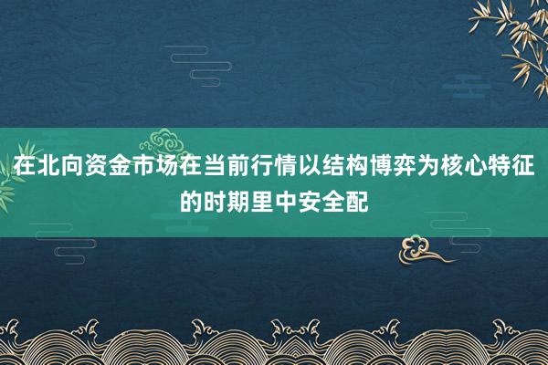 在北向资金市场在当前行情以结构博弈为核心特征的时期里中安全配