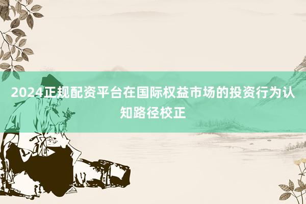 2024正规配资平台在国际权益市场的投资行为认知路径校正