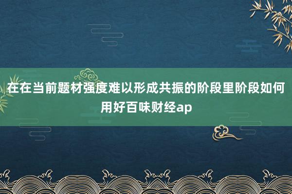 在在当前题材强度难以形成共振的阶段里阶段如何用好百味财经ap