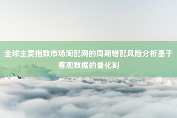 全球主要指数市场淘配网的周期错配风险分析基于客观数据的量化刻