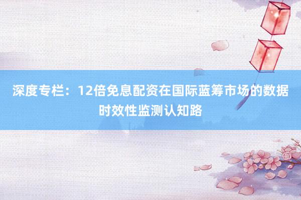 深度专栏：12倍免息配资在国际蓝筹市场的数据时效性监测认知路