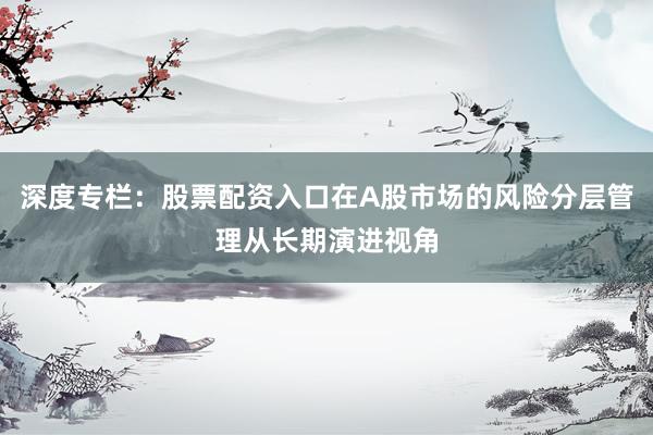 深度专栏：股票配资入口在A股市场的风险分层管理从长期演进视角